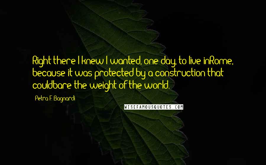 Petra F. Bagnardi Quotes: Right there I knew I wanted, one day, to live inRome, because it was protected by a construction that couldbare the weight of the world.