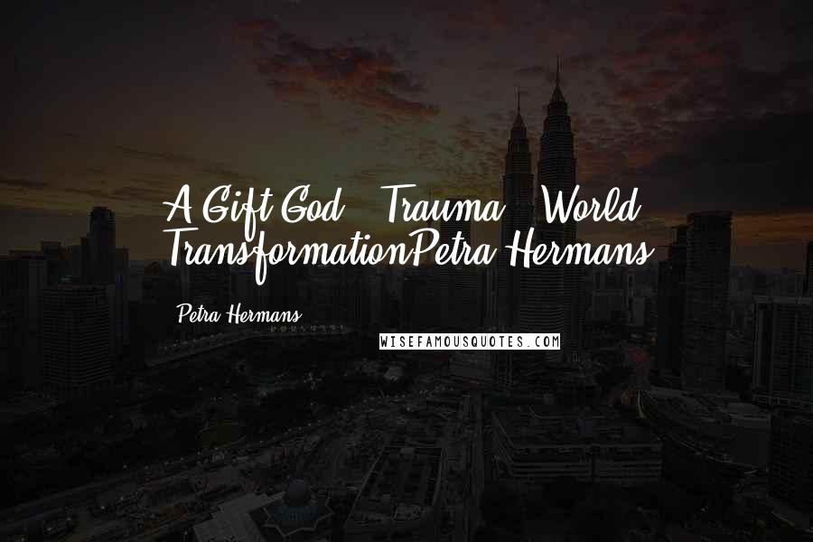 Petra Hermans Quotes: A Gift God : Trauma : World TransformationPetra Hermans