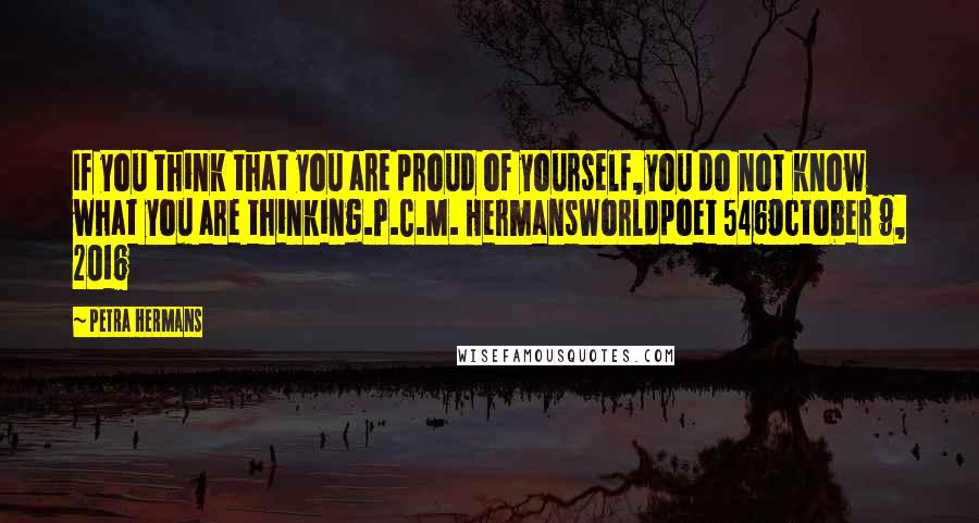 Petra Hermans Quotes: If you think that you are proud of yourself,you do not know what you are thinking.P.C.M. HermansWorldpoet 546October 9, 2016