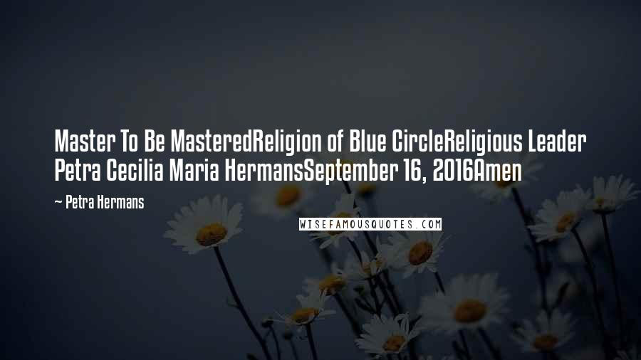 Petra Hermans Quotes: Master To Be MasteredReligion of Blue CircleReligious Leader Petra Cecilia Maria HermansSeptember 16, 2016Amen