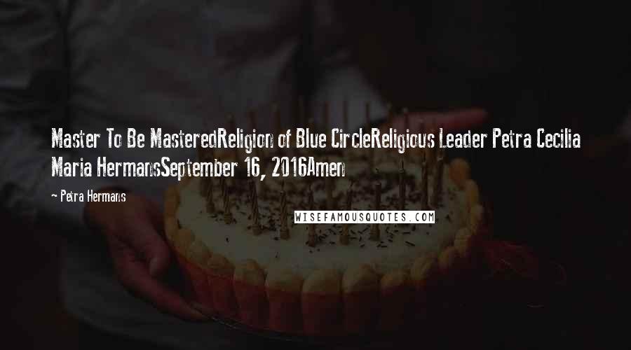 Petra Hermans Quotes: Master To Be MasteredReligion of Blue CircleReligious Leader Petra Cecilia Maria HermansSeptember 16, 2016Amen