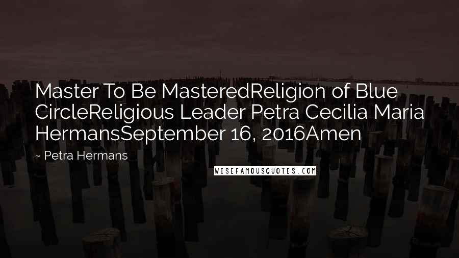 Petra Hermans Quotes: Master To Be MasteredReligion of Blue CircleReligious Leader Petra Cecilia Maria HermansSeptember 16, 2016Amen