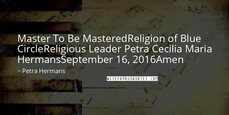 Petra Hermans Quotes: Master To Be MasteredReligion of Blue CircleReligious Leader Petra Cecilia Maria HermansSeptember 16, 2016Amen