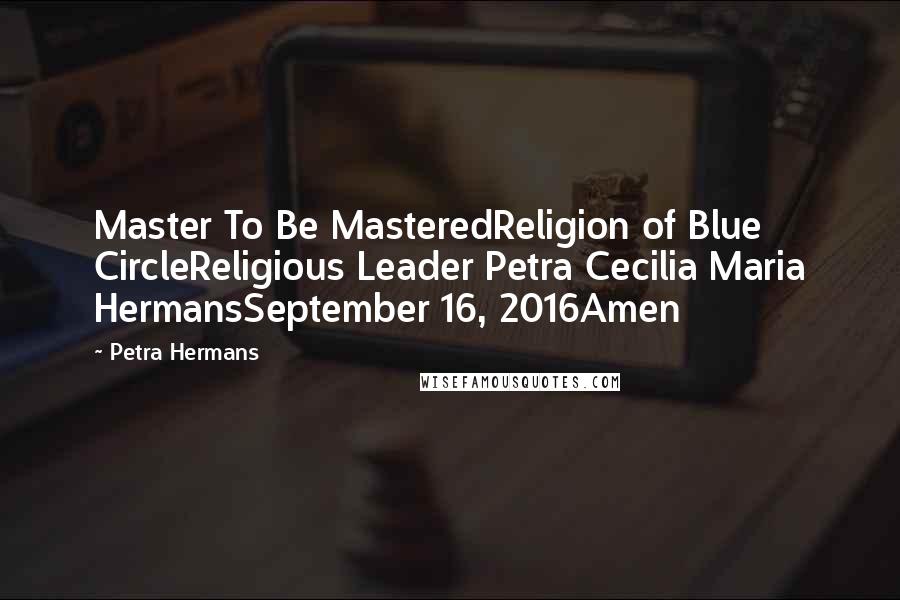 Petra Hermans Quotes: Master To Be MasteredReligion of Blue CircleReligious Leader Petra Cecilia Maria HermansSeptember 16, 2016Amen