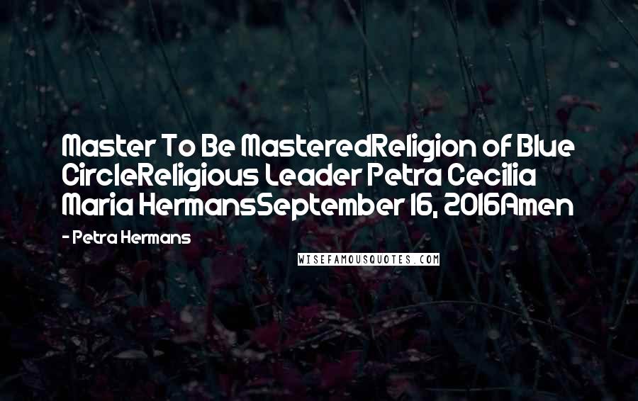 Petra Hermans Quotes: Master To Be MasteredReligion of Blue CircleReligious Leader Petra Cecilia Maria HermansSeptember 16, 2016Amen
