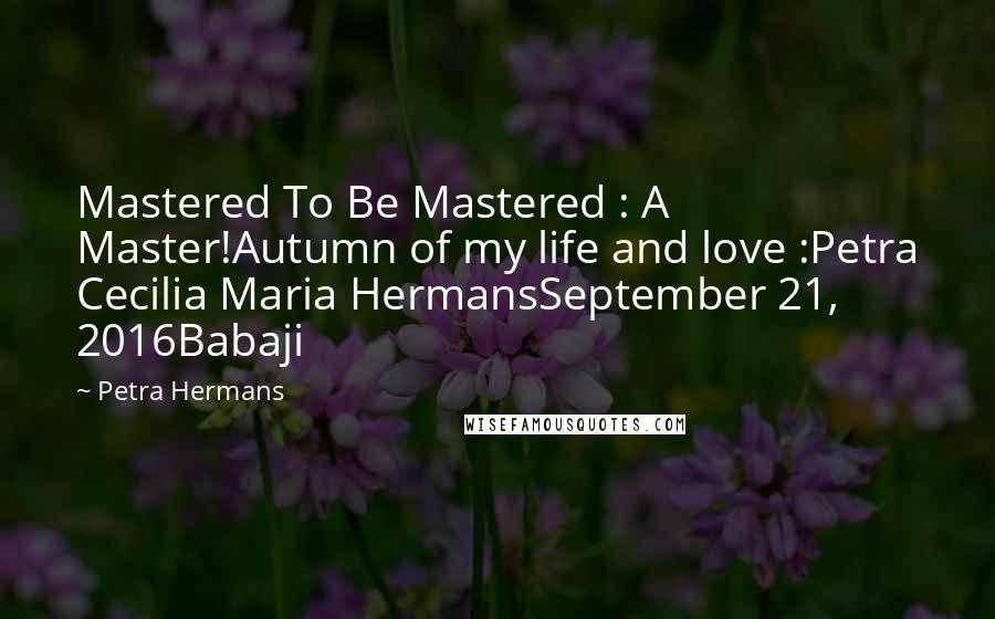 Petra Hermans Quotes: Mastered To Be Mastered : A Master!Autumn of my life and love :Petra Cecilia Maria HermansSeptember 21, 2016Babaji