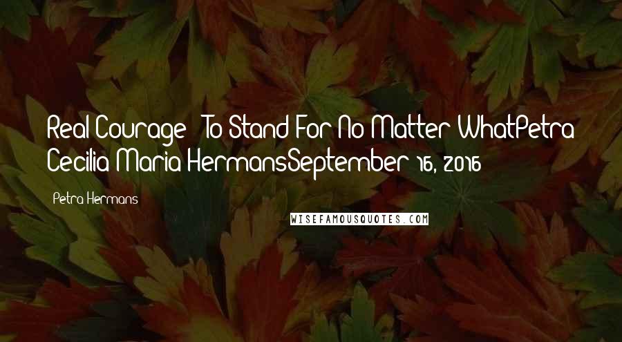 Petra Hermans Quotes: Real Courage : To Stand For No Matter WhatPetra Cecilia Maria HermansSeptember 16, 2016