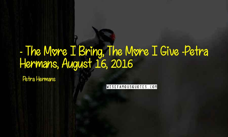Petra Hermans Quotes: - The More I Bring, The More I Give -Petra Hermans, August 16, 2016