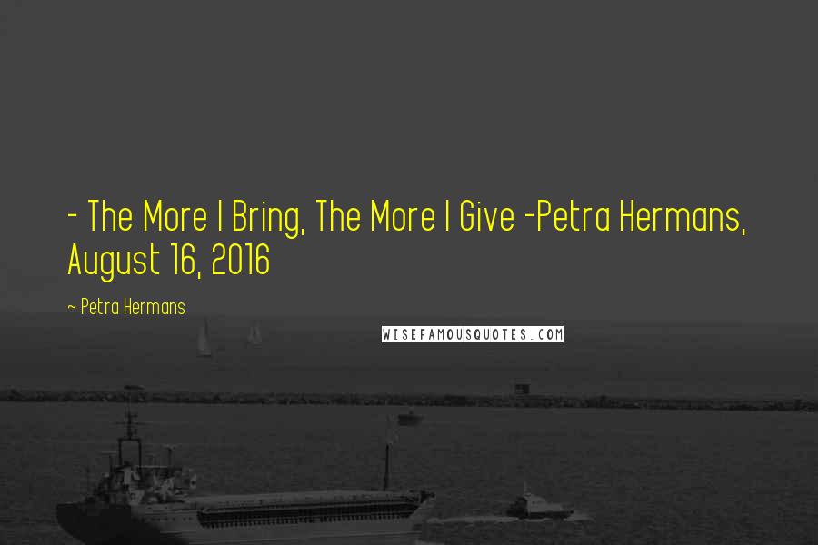 Petra Hermans Quotes: - The More I Bring, The More I Give -Petra Hermans, August 16, 2016