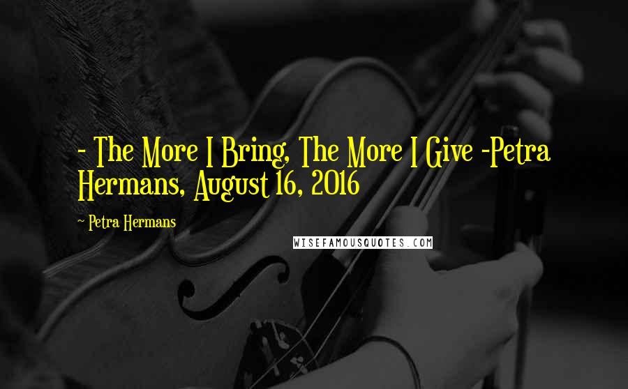 Petra Hermans Quotes: - The More I Bring, The More I Give -Petra Hermans, August 16, 2016