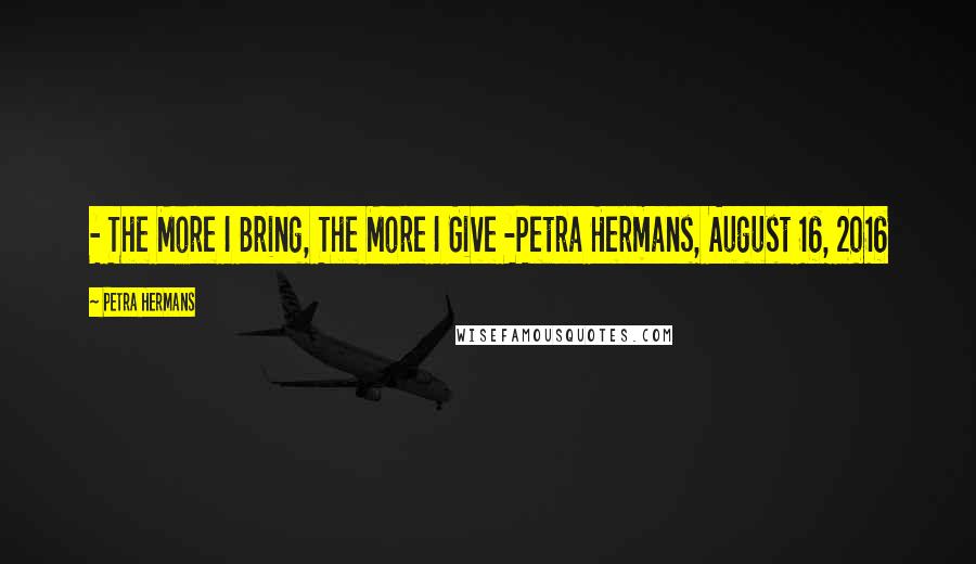 Petra Hermans Quotes: - The More I Bring, The More I Give -Petra Hermans, August 16, 2016