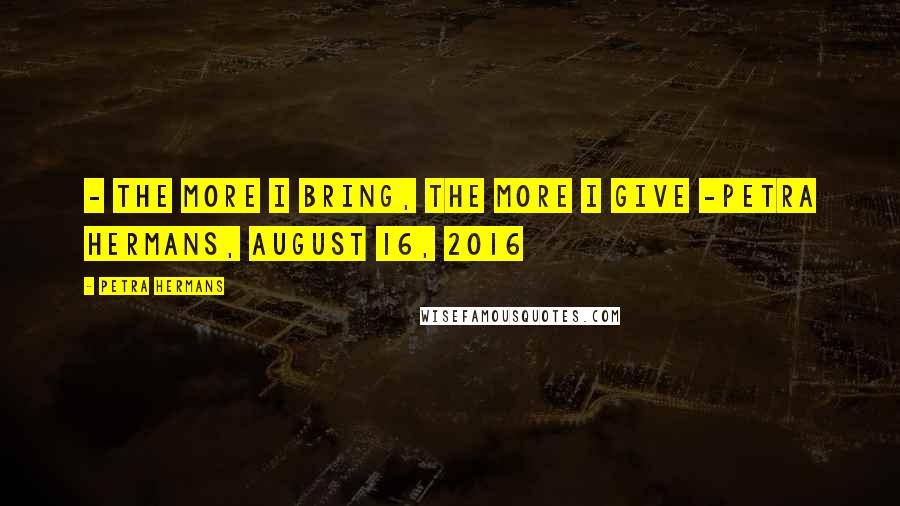 Petra Hermans Quotes: - The More I Bring, The More I Give -Petra Hermans, August 16, 2016
