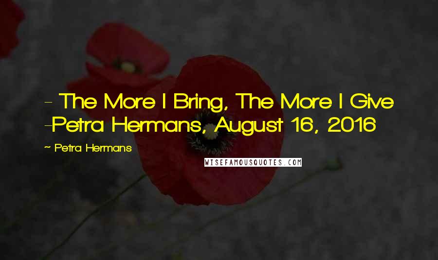 Petra Hermans Quotes: - The More I Bring, The More I Give -Petra Hermans, August 16, 2016