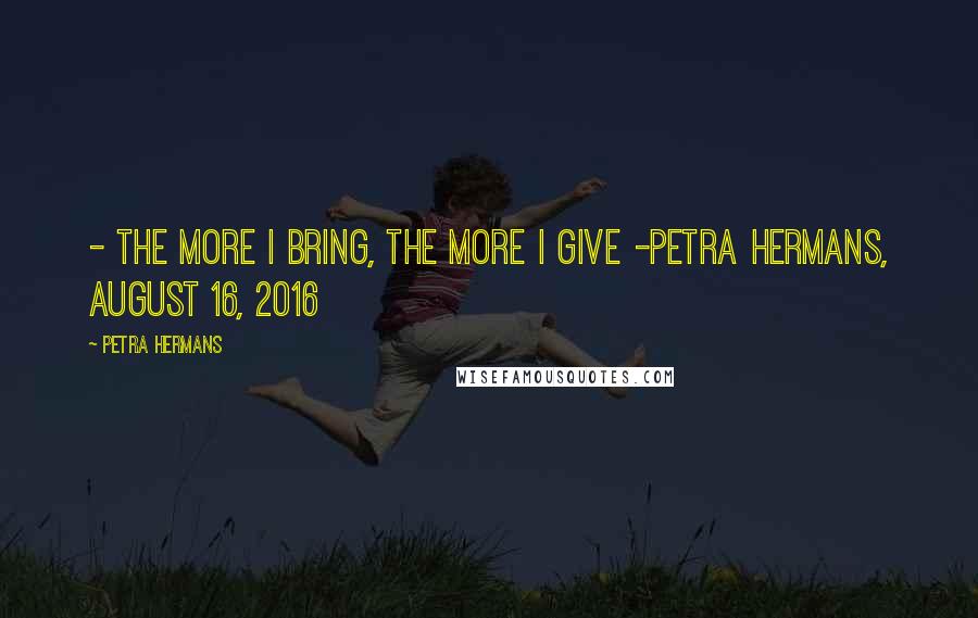 Petra Hermans Quotes: - The More I Bring, The More I Give -Petra Hermans, August 16, 2016