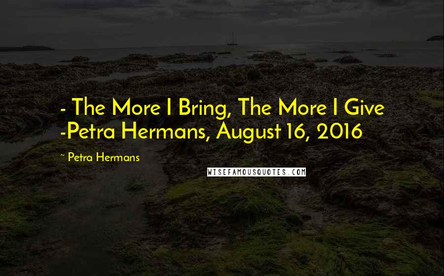 Petra Hermans Quotes: - The More I Bring, The More I Give -Petra Hermans, August 16, 2016