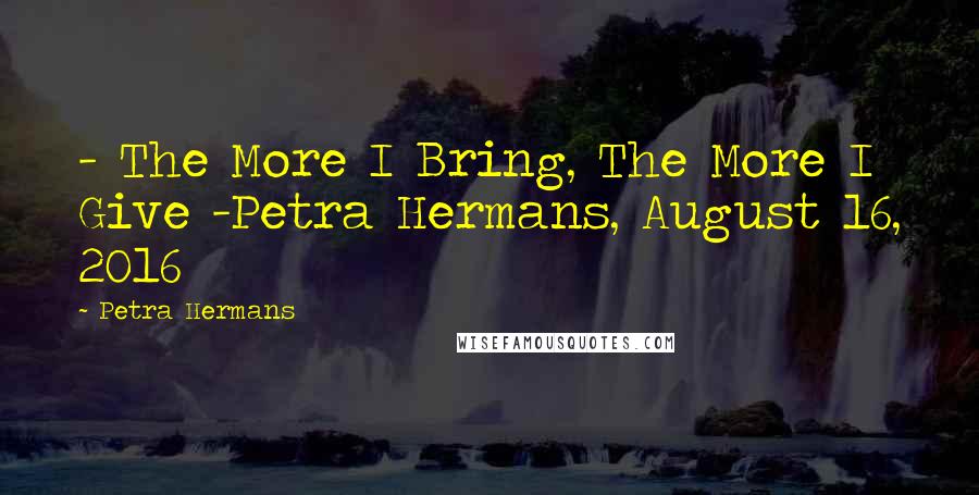 Petra Hermans Quotes: - The More I Bring, The More I Give -Petra Hermans, August 16, 2016