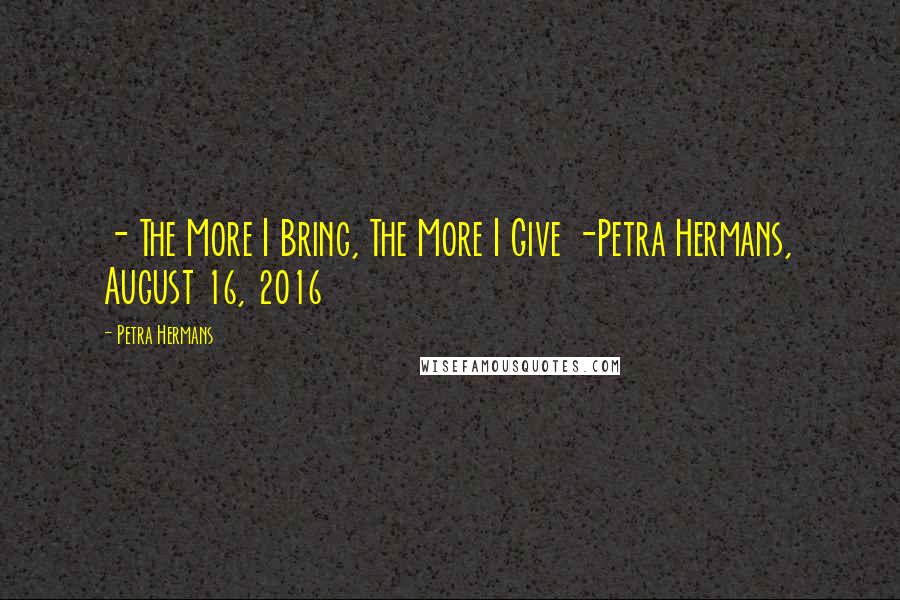 Petra Hermans Quotes: - The More I Bring, The More I Give -Petra Hermans, August 16, 2016