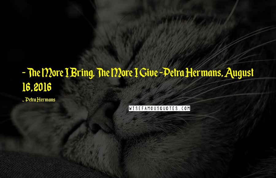 Petra Hermans Quotes: - The More I Bring, The More I Give -Petra Hermans, August 16, 2016