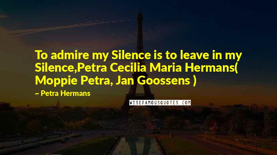 Petra Hermans Quotes: To admire my Silence is to leave in my Silence,Petra Cecilia Maria Hermans( Moppie Petra, Jan Goossens )