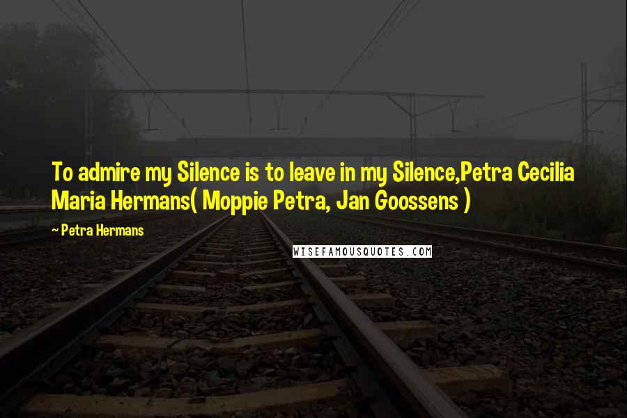 Petra Hermans Quotes: To admire my Silence is to leave in my Silence,Petra Cecilia Maria Hermans( Moppie Petra, Jan Goossens )