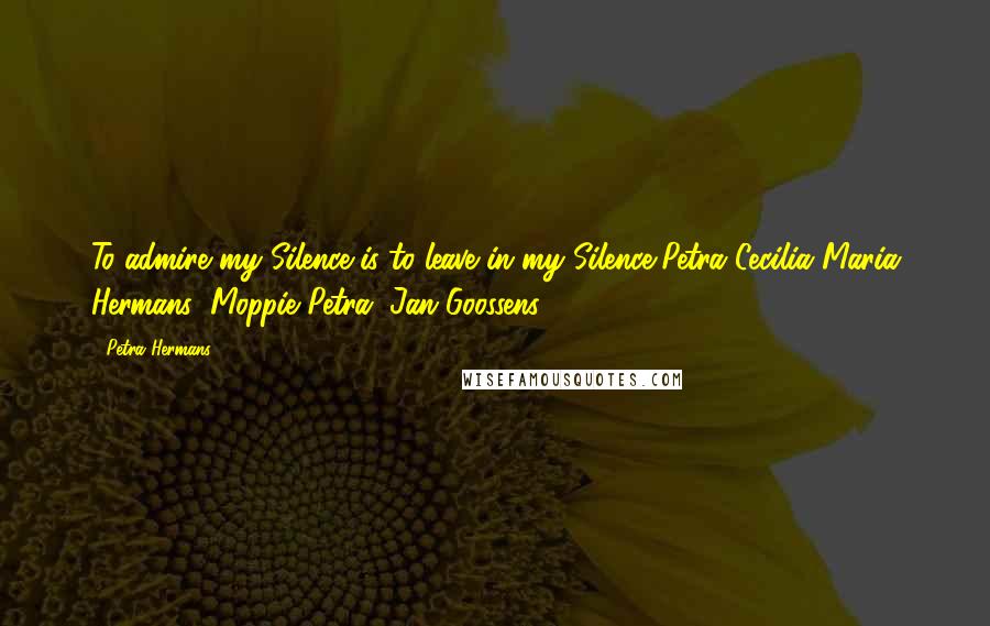 Petra Hermans Quotes: To admire my Silence is to leave in my Silence,Petra Cecilia Maria Hermans( Moppie Petra, Jan Goossens )