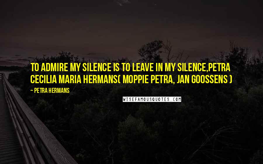 Petra Hermans Quotes: To admire my Silence is to leave in my Silence,Petra Cecilia Maria Hermans( Moppie Petra, Jan Goossens )