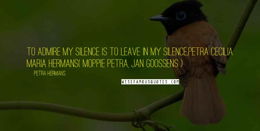 Petra Hermans Quotes: To admire my Silence is to leave in my Silence,Petra Cecilia Maria Hermans( Moppie Petra, Jan Goossens )