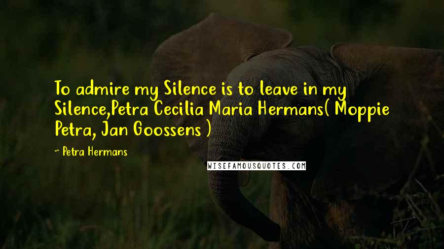 Petra Hermans Quotes: To admire my Silence is to leave in my Silence,Petra Cecilia Maria Hermans( Moppie Petra, Jan Goossens )