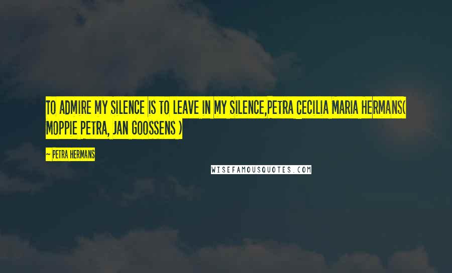 Petra Hermans Quotes: To admire my Silence is to leave in my Silence,Petra Cecilia Maria Hermans( Moppie Petra, Jan Goossens )