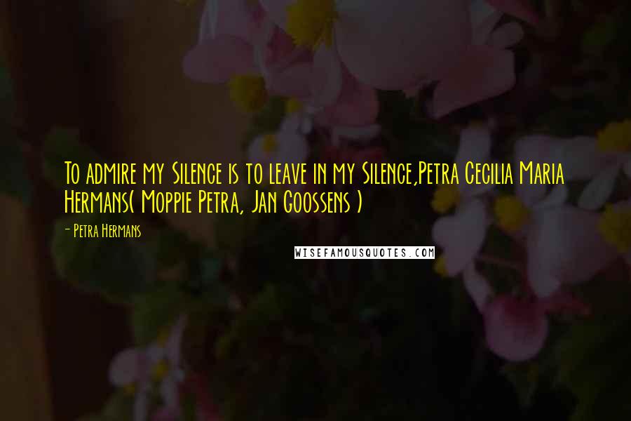 Petra Hermans Quotes: To admire my Silence is to leave in my Silence,Petra Cecilia Maria Hermans( Moppie Petra, Jan Goossens )