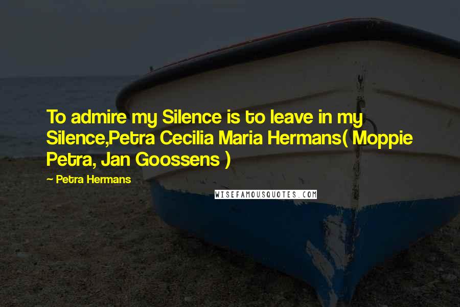 Petra Hermans Quotes: To admire my Silence is to leave in my Silence,Petra Cecilia Maria Hermans( Moppie Petra, Jan Goossens )