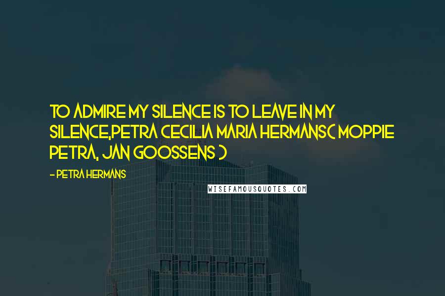 Petra Hermans Quotes: To admire my Silence is to leave in my Silence,Petra Cecilia Maria Hermans( Moppie Petra, Jan Goossens )