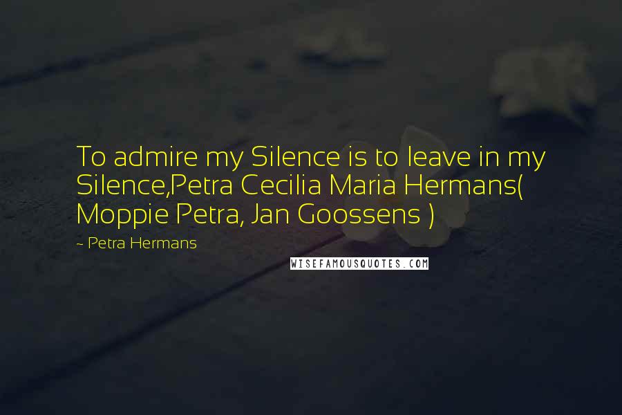 Petra Hermans Quotes: To admire my Silence is to leave in my Silence,Petra Cecilia Maria Hermans( Moppie Petra, Jan Goossens )