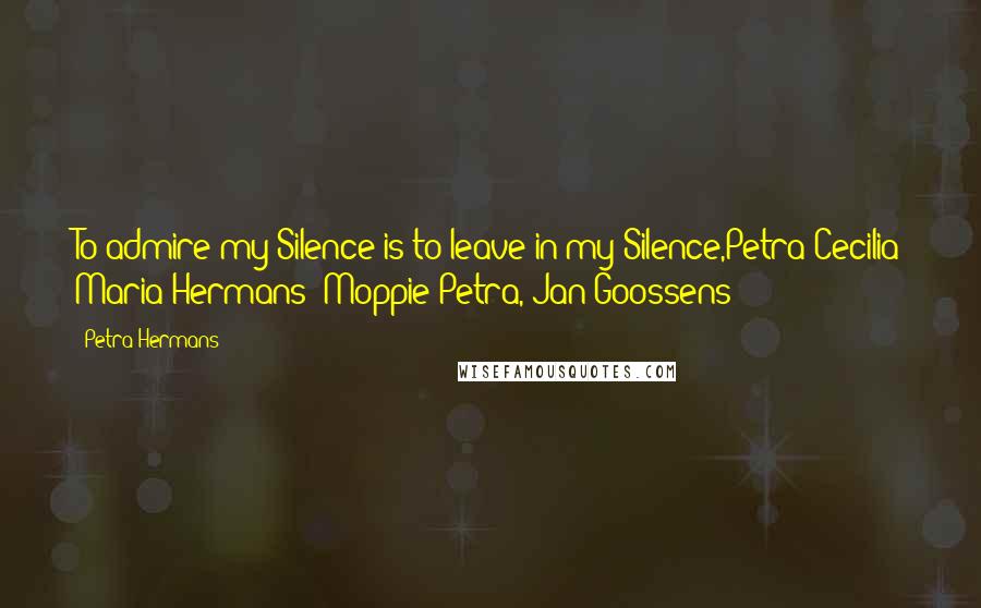 Petra Hermans Quotes: To admire my Silence is to leave in my Silence,Petra Cecilia Maria Hermans( Moppie Petra, Jan Goossens )