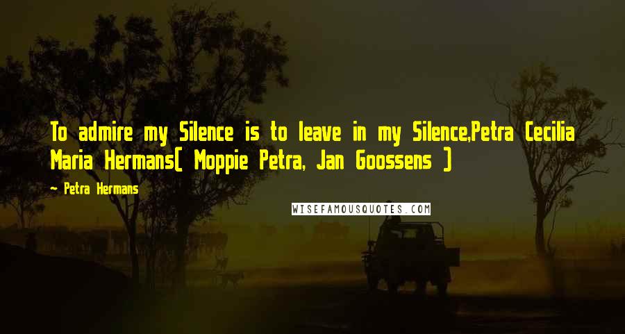 Petra Hermans Quotes: To admire my Silence is to leave in my Silence,Petra Cecilia Maria Hermans( Moppie Petra, Jan Goossens )