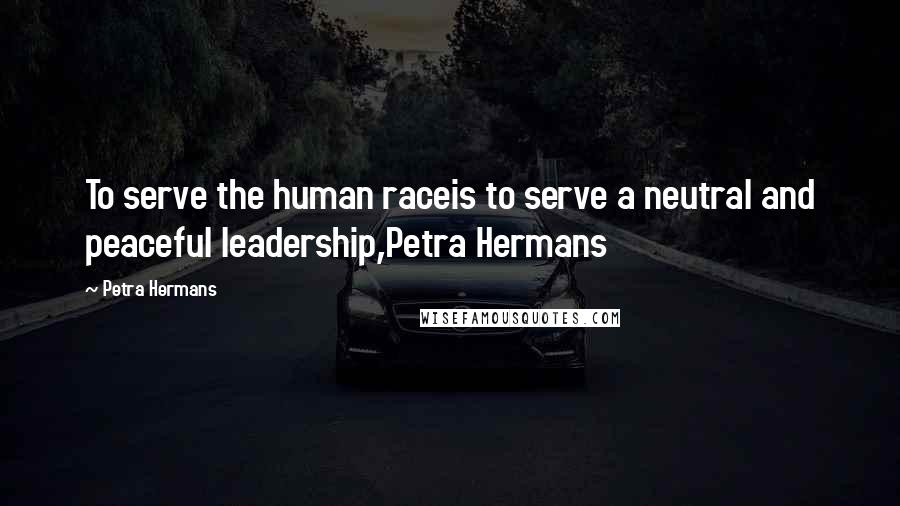 Petra Hermans Quotes: To serve the human raceis to serve a neutral and peaceful leadership,Petra Hermans