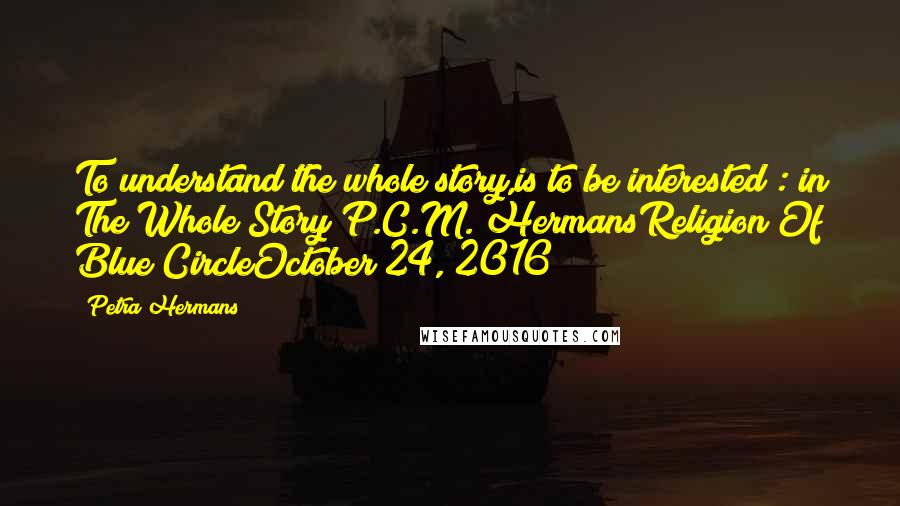 Petra Hermans Quotes: To understand the whole story,is to be interested : in The Whole Story!P.C.M. HermansReligion Of Blue CircleOctober 24, 2016