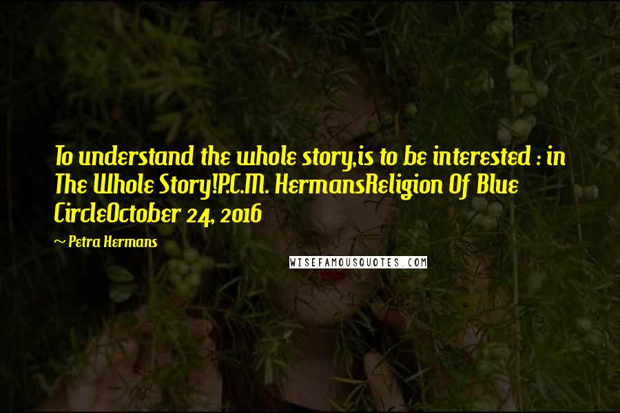 Petra Hermans Quotes: To understand the whole story,is to be interested : in The Whole Story!P.C.M. HermansReligion Of Blue CircleOctober 24, 2016