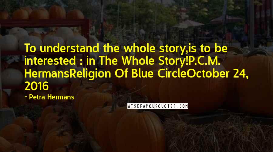 Petra Hermans Quotes: To understand the whole story,is to be interested : in The Whole Story!P.C.M. HermansReligion Of Blue CircleOctober 24, 2016