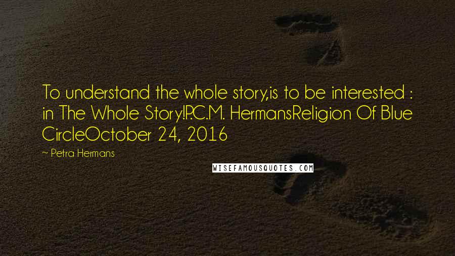 Petra Hermans Quotes: To understand the whole story,is to be interested : in The Whole Story!P.C.M. HermansReligion Of Blue CircleOctober 24, 2016