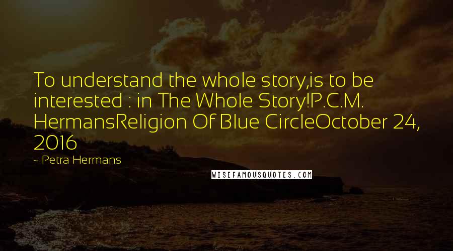 Petra Hermans Quotes: To understand the whole story,is to be interested : in The Whole Story!P.C.M. HermansReligion Of Blue CircleOctober 24, 2016