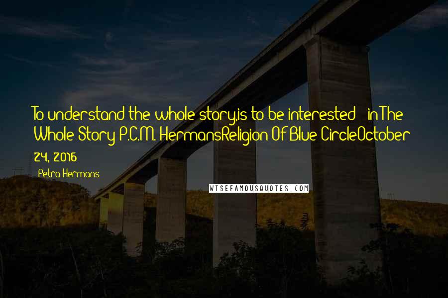 Petra Hermans Quotes: To understand the whole story,is to be interested : in The Whole Story!P.C.M. HermansReligion Of Blue CircleOctober 24, 2016