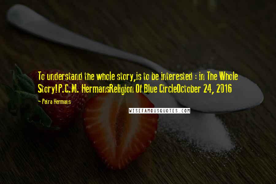 Petra Hermans Quotes: To understand the whole story,is to be interested : in The Whole Story!P.C.M. HermansReligion Of Blue CircleOctober 24, 2016