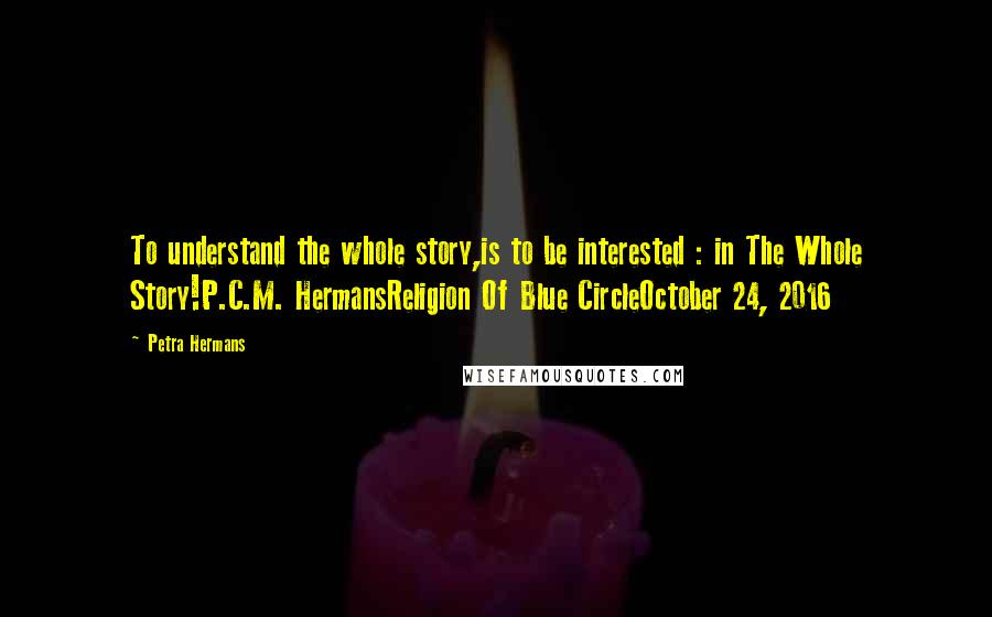 Petra Hermans Quotes: To understand the whole story,is to be interested : in The Whole Story!P.C.M. HermansReligion Of Blue CircleOctober 24, 2016