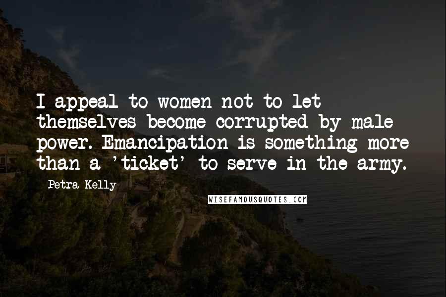 Petra Kelly Quotes: I appeal to women not to let themselves become corrupted by male power. Emancipation is something more than a 'ticket' to serve in the army.
