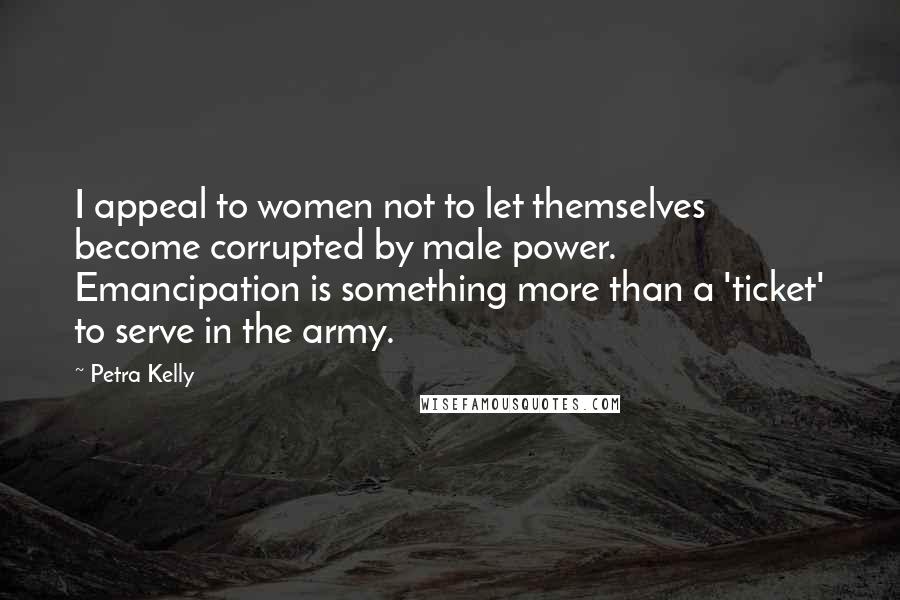 Petra Kelly Quotes: I appeal to women not to let themselves become corrupted by male power. Emancipation is something more than a 'ticket' to serve in the army.