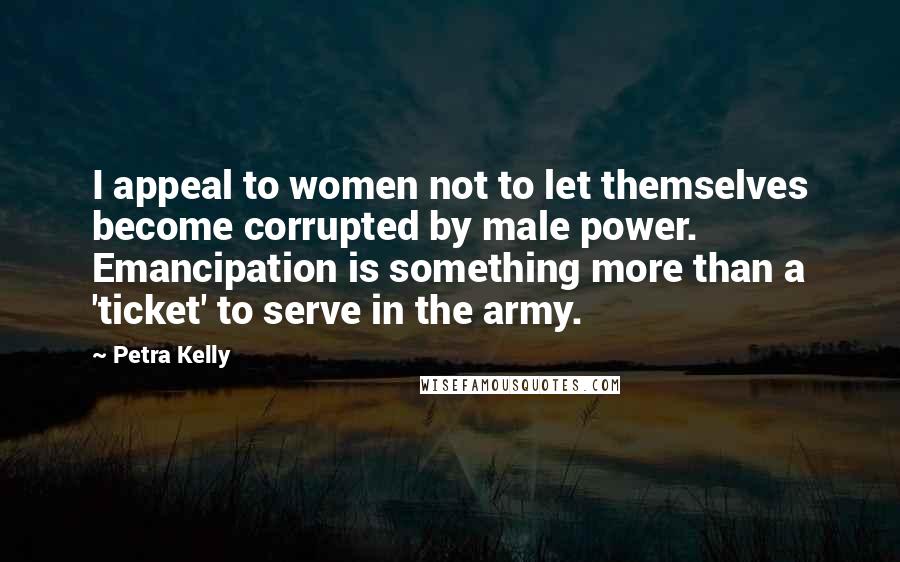 Petra Kelly Quotes: I appeal to women not to let themselves become corrupted by male power. Emancipation is something more than a 'ticket' to serve in the army.