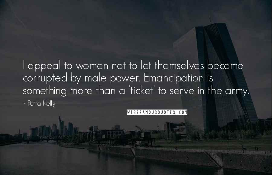Petra Kelly Quotes: I appeal to women not to let themselves become corrupted by male power. Emancipation is something more than a 'ticket' to serve in the army.