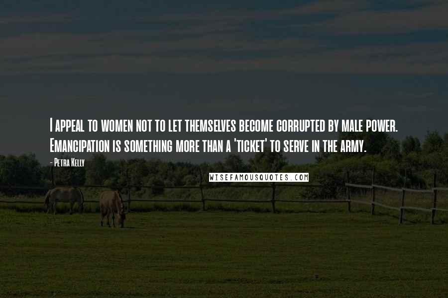 Petra Kelly Quotes: I appeal to women not to let themselves become corrupted by male power. Emancipation is something more than a 'ticket' to serve in the army.