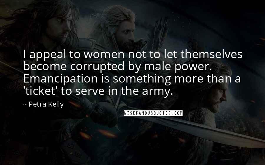 Petra Kelly Quotes: I appeal to women not to let themselves become corrupted by male power. Emancipation is something more than a 'ticket' to serve in the army.